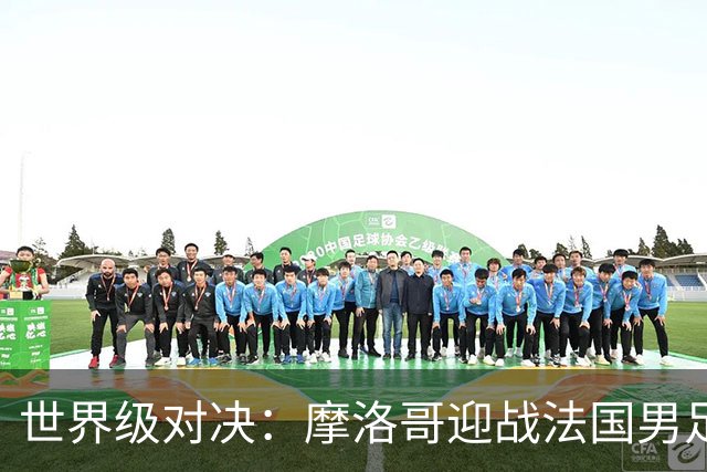 世界级对决：摩洛哥迎战法国男足 14决赛精彩即将上演